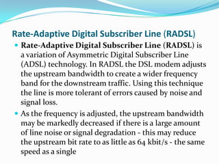 Rate-Adaptive Digital Subscriber Line (RADSL)Rate-Adaptive Digital Subscriber Line (RADSL) is a variation of Asymmetric Digital Subscriber Line (ADSL) technology. In RADSL the DSL modem adjusts the upstream bandwidth to create a wider frequency band for the downstream traffic. Using this technique the line is more tolerant of errors caused by noise and signal loss.As the frequency is adjusted, the upstream bandwidth may be markedly decreased if there is a large amount of line noise or signal degradation - this may reduce the upstream bit rate to as little as 64 kbit/s - the same speed as a single