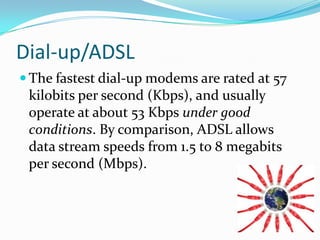 Dial-up/ADSLThe fastest dial-up modems are rated at 57 kilobits per second (Kbps), and usually operate at about 53 Kbps under good conditions. By comparison, ADSL allows data stream speeds from 1.5 to 8 megabits per second (Mbps).