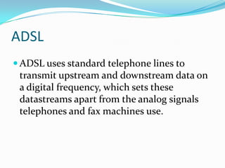 ADSLADSL uses standard telephone lines to transmit upstream and downstream data on a digital frequency, which sets these datastreams apart from the analog signals telephones and fax machines use.