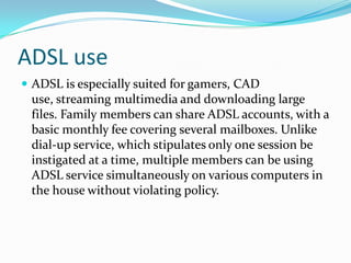 ADSL useADSL is especially suited for gamers, CAD use, streaming multimedia and downloading large files. Family members can share ADSL accounts, with a basic monthly fee covering several mailboxes. Unlike dial-up service, which stipulates only one session be instigated at a time, multiple members can be using ADSL service simultaneously on various computers in the house without violating policy. 