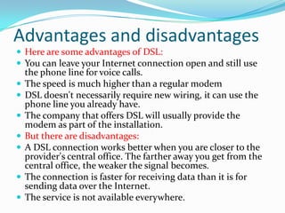 Advantages and disadvantagesHere are some advantages of DSL: You can leave your Internet connection open and still use the phone line for voice calls. The speed is much higher than a regular modem DSL doesn't necessarily require new wiring, it can use the phone line you already have. The company that offers DSL will usually provide the modem as part of the installation. But there are disadvantages: A DSL connection works better when you are closer to the provider's central office. The farther away you get from the central office, the weaker the signal becomes. The connection is faster for receiving data than it is for sending data over the Internet. The service is not available everywhere. 