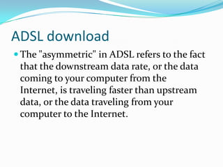 ADSL downloadThe "asymmetric" in ADSL refers to the fact that the downstream data rate, or the data coming to your computer from the Internet, is traveling faster than upstream data, or the data traveling from your computer to the Internet.
