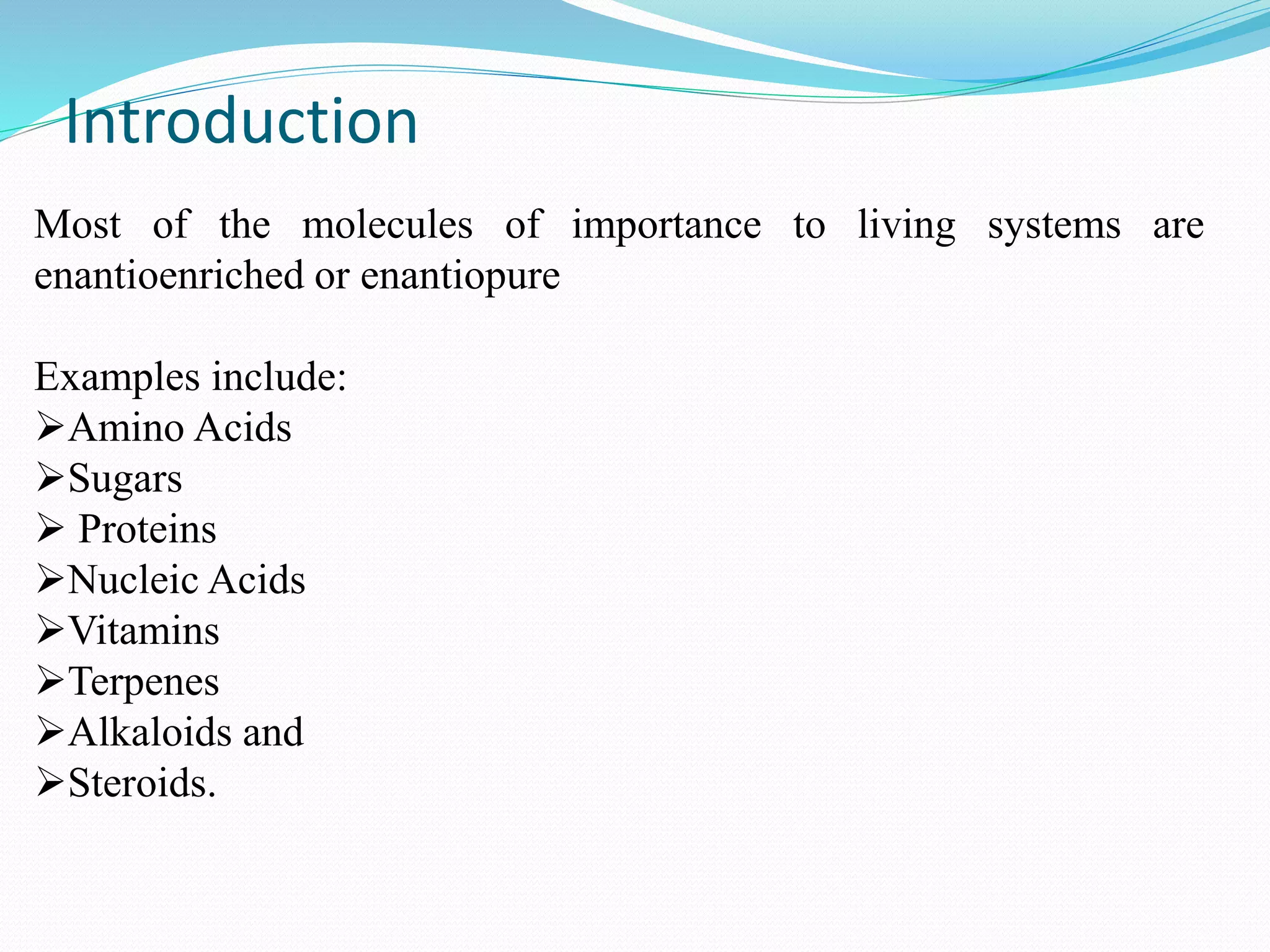 Introduction
Most of the molecules of importance to living systems are
enantioenriched or enantiopure
Examples include:
Amino Acids
Sugars
 Proteins
Nucleic Acids
Vitamins
Terpenes
Alkaloids and
Steroids.
 