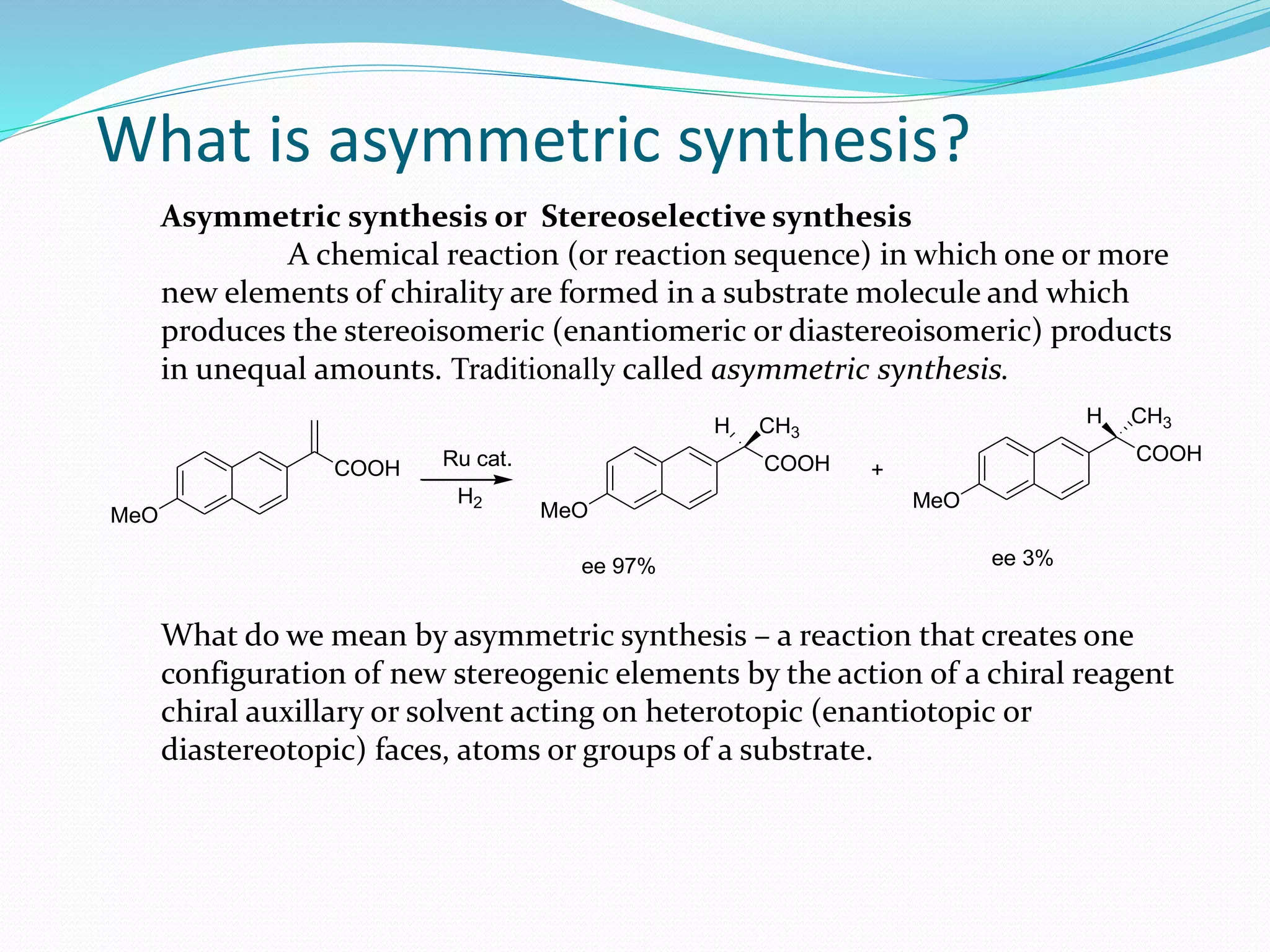 What is asymmetric synthesis?
Asymmetric synthesis or Stereoselective synthesis
A chemical reaction (or reaction sequence) in which one or more
new elements of chirality are formed in a substrate molecule and which
produces the stereoisomeric (enantiomeric or diastereoisomeric) products
in unequal amounts. Traditionally called asymmetric synthesis.
What do we mean by asymmetric synthesis – a reaction that creates one
configuration of new stereogenic elements by the action of a chiral reagent
chiral auxillary or solvent acting on heterotopic (enantiotopic or
diastereotopic) faces, atoms or groups of a substrate.
MeO
COOH
MeO
COOH
MeO
COOH
+
ee 97% ee 3%
H2
H CH3CH3H
Ru cat.
 