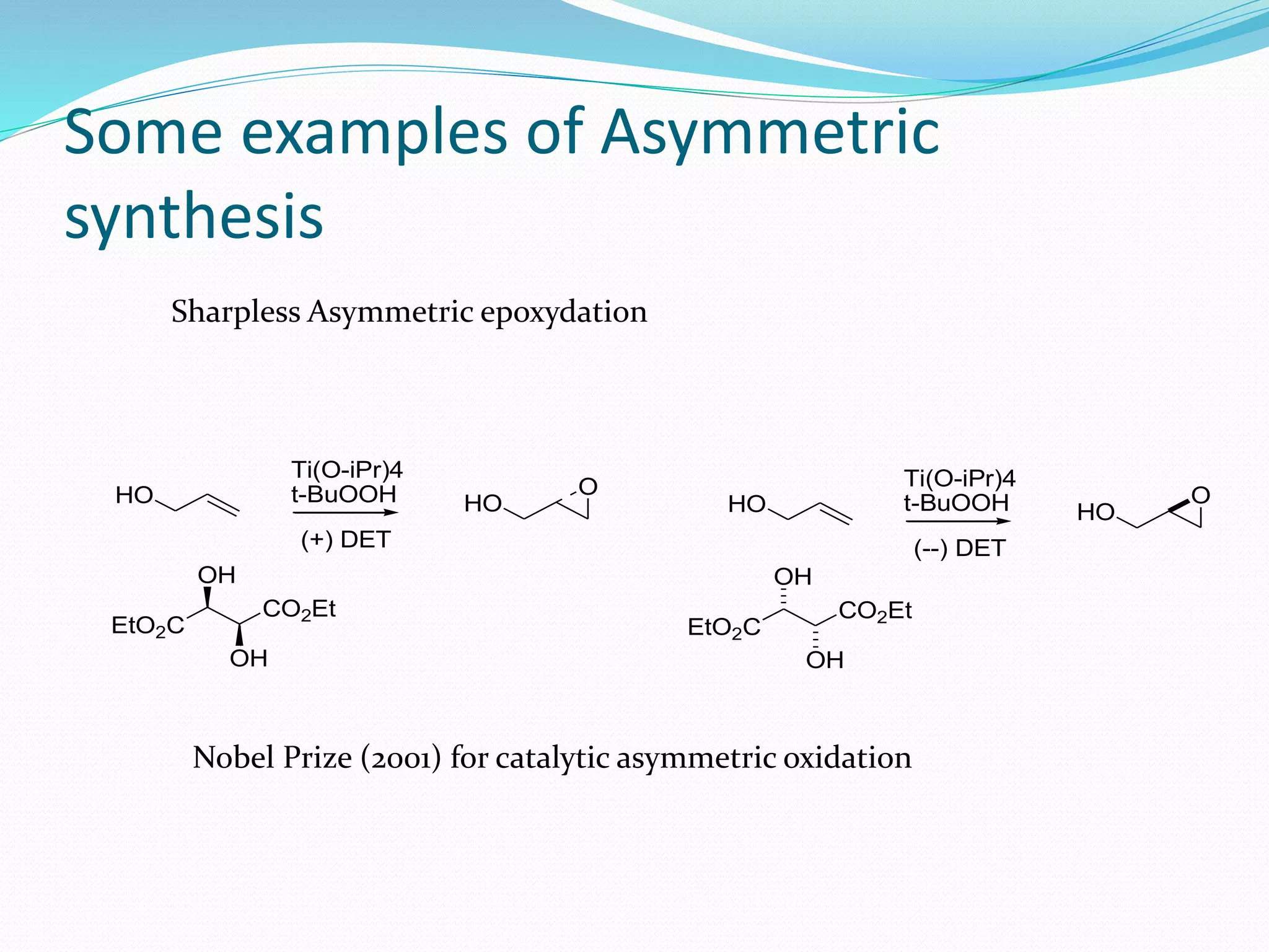 Some examples of Asymmetric
synthesis
Sharpless Asymmetric epoxydation
HO HO
O
Ti(O-iPr)4
t-BuOOH
(+) DET
HO HO
O
Ti(O-iPr)4
t-BuOOH
(--) DET
EtO2C
CO2Et
OH
OH
EtO2C
CO2Et
OH
OH
Nobel Prize (2001) for catalytic asymmetric oxidation
 