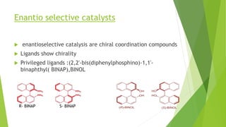 Enantio selective catalysts
 enantioselective catalysis are chiral coordination compounds
 Ligands show chirality
 Privileged ligands :(2,2'-bis(diphenylphosphino)-1,1'-
binaphthyl( BINAP),BINOL
R- BINAP S- BINAP
 