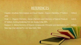 Clayden, Jonathan, Nick Greeves and Stuart Warren. Organic Chemistry, 2nd Edition. Oxford.
2012.
Finar, I. L. Organic Chemistry : Stereo Chemistry and Chemistry of Natural Products (vol:2),
5th Edition. Dorling Kindersley Pvt. Ltd. Noida, India. 1975.
Nasipuri, D. Stereochemistry of Organic Compounds: Principles and Applications, 2nd Edition.
New Age International Pvt. Ltd. New Delhi. 1994.
REFERENCES
 