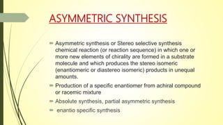 ASYMMETRIC SYNTHESIS
 Asymmetric synthesis or Stereo selective synthesis
chemical reaction (or reaction sequence) in which one or
more new elements of chirality are formed in a substrate
molecule and which produces the stereo isomeric
(enantiomeric or diastereo isomeric) products in unequal
amounts.
 Production of a specific enantiomer from achiral compound
or racemic mixture
 Absolute synthesis, partial asymmetric synthesis
 enantio specific synthesis
 