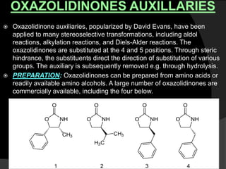 OXAZOLIDINONES AUXILLARIES
 Oxazolidinone auxiliaries, popularized by David Evans, have been
applied to many stereoselective transformations, including aldol
reactions, alkylation reactions, and Diels-Alder reactions. The
oxazolidinones are substituted at the 4 and 5 positions. Through steric
hindrance, the substituents direct the direction of substitution of various
groups. The auxiliary is subsequently removed e.g. through hydrolysis.
 PREPARATION: Oxazolidinones can be prepared from amino acids or
readily available amino alcohols. A large number of oxazolidinones are
commercially available, including the four below.
 