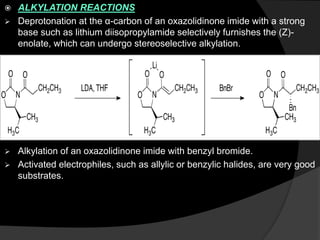  ALKYLATION REACTIONS
 Deprotonation at the α-carbon of an oxazolidinone imide with a strong
base such as lithium diisopropylamide selectively furnishes the (Z)-
enolate, which can undergo stereoselective alkylation.
 Alkylation of an oxazolidinone imide with benzyl bromide.
 Activated electrophiles, such as allylic or benzylic halides, are very good
substrates.
 