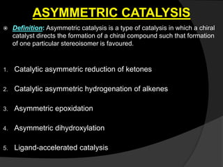 ASYMMETRIC CATALYSIS
 Definition: Asymmetric catalysis is a type of catalysis in which a chiral
catalyst directs the formation of a chiral compound such that formation
of one particular stereoisomer is favoured.
1. Catalytic asymmetric reduction of ketones
2. Catalytic asymmetric hydrogenation of alkenes
3. Asymmetric epoxidation
4. Asymmetric dihydroxylation
5. Ligand-accelerated catalysis
 