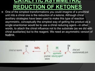 CATALYTIC ASYMMETRIC
REDUCTION OF KETONES
 One of the simplest transformations you could imagine of a prochiral
unit into a chiral one is the reduction of a ketone. Although chiral
auxiliary strategies have been used to make this type of reaction
asymmetric, conceptually the simplest way of getting the product as a
single enantiomer would be to use a chiral reducing agent—in other
words, to attach the chiral influence not to the substrate (as we did with
chiral auxiliaries) but to the reagent. We need an asymmetric version of
NaBH4.
 