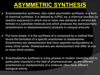 ASYMMETRIC SYNTHESIS
 Enantioselective synthesis, also called asymmetric synthesis, is a form
of chemical synthesis. It is defined by IUPAC as: a chemical reaction (or
reaction sequence) in which one or more new elements of chirality are
formed in a substrate molecule and which produces the stereoisomeric
(enantiomeric or diastereoisomeric) products in unequal amounts.
 Put more simply: it is the synthesis of a compound by a method that
favors the formation of a specific enantiomer or diastereomer.
Enantiomers are stereoisomers that have opposite configurations at
every chiral center. Diastereomers are stereoisomers that differ at one
or more chiral centers.
 Enantioselective synthesis is a key process in modern chemistry and is
particularly important in the field of pharmaceuticals, as the different
enantiomers or diastereomers of a molecule often have different
biological activity.
 