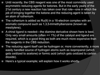  Until recently, the CBS reagent was one of the most commonly used
asymmetric reducing agents for ketones. But in the early years of the
21st century a new reaction has taken over that role—one in which the
job of bringing together the ketone and the reducing agent is taken by
an atom of ruthenium.
 The ruthenium is added as Ru(II) in a 16-electron complex with an
aromatic compound such as 1,3,5-trimethylbenzene (known as
mesitylene).
 A chiral ligand is needed—the diamine derivative shown here is best.
Only very small amounts (often << 1%) of the catalyst and ligand are
required, which is a good thing as both are much more expensive than
the reagents in the CBS reduction.
 The reducing agent itself can be hydrogen or, more conveniently, a more
easily handled source of hydrogen atoms such as isopropanol (which
gets oxidized to acetone) or formic acid (which gets oxidized to carbon
dioxide).
 Here’s a typical example; will explain how it works shortly.
 