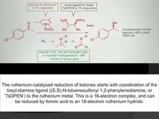 The ruthenium-catalysed reduction of ketones starts with coordination of the
tosyl-diamine ligand ((S,S)-N-toluenesulfonyl 1,2-phenylenediamine, or
‘TsDPEN’) to the ruthenium metal. This is a 16-electron complex, and can
be reduced by formic acid to an 18-electron ruthenium hydride.
 
