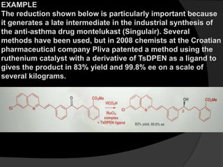 EXAMPLE
The reduction shown below is particularly important because
it generates a late intermediate in the industrial synthesis of
the anti-asthma drug montelukast (Singulair). Several
methods have been used, but in 2008 chemists at the Croatian
pharmaceutical company Pliva patented a method using the
ruthenium catalyst with a derivative of TsDPEN as a ligand to
gives the product in 83% yield and 99.8% ee on a scale of
several kilograms.
 