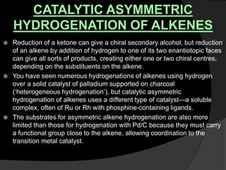 CATALYTIC ASYMMETRIC
HYDROGENATION OF ALKENES
 Reduction of a ketone can give a chiral secondary alcohol, but reduction
of an alkene by addition of hydrogen to one of its two enantiotopic faces
can give all sorts of products, creating either one or two chiral centres,
depending on the substituents on the alkene.
 You have seen numerous hydrogenations of alkenes using hydrogen
over a solid catalyst of palladium supported on charcoal
(‘heterogeneous hydrogenation’), but catalytic asymmetric
hydrogenation of alkenes uses a different type of catalyst—a soluble
complex, often of Ru or Rh with phosphine-containing ligands.
 The substrates for asymmetric alkene hydrogenation are also more
limited than those for hydrogenation with Pd/C because they must carry
a functional group close to the alkene, allowing coordination to the
transition metal catalyst.
 