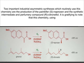 Two important industrial asymmetric syntheses which routinely use this
chemistry are the production of the painkiller (S)-naproxen and the synthetic
intermediate and perfumery compound (R)-citronellol. It is gratifying to note
that this chemistry, using
 