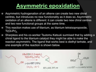 Asymmetric epoxidation
 Asymmetric hydrogenation of an alkene can create two new chiral
centres, but introduces no new functionality as it does so. Asymmetric
oxidation of an alkene is different: it can create two new chiral centres
and two new functional groups at the same time.
 This reaction makes use of titanium, as titanium tetraisopropoxide,
Ti(Oi-Pr)4.
 Sharpless and his co-worker Tsutomu Katsuki surmised that by adding a
chiral ligand to the titanium catalyst they might be able to make the
reaction asymmetric. The ligand that works best is diethyl tartrate, and
one example of the reaction is shown below.
 