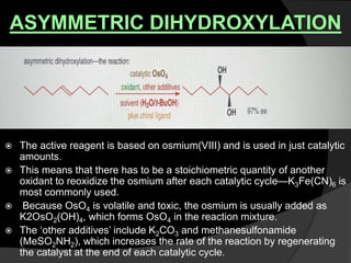 ASYMMETRIC DIHYDROXYLATION
 The active reagent is based on osmium(VIII) and is used in just catalytic
amounts.
 This means that there has to be a stoichiometric quantity of another
oxidant to reoxidize the osmium after each catalytic cycle—K3Fe(CN)6 is
most commonly used.
 Because OsO4 is volatile and toxic, the osmium is usually added as
K2OsO2(OH)4, which forms OsO4 in the reaction mixture.
 The ‘other additives’ include K2CO3 and methanesulfonamide
(MeSO2NH2), which increases the rate of the reaction by regenerating
the catalyst at the end of each catalytic cycle.
 