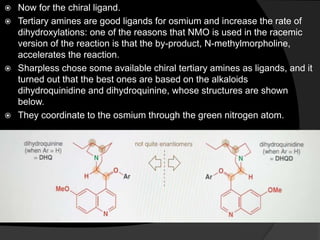  Now for the chiral ligand.
 Tertiary amines are good ligands for osmium and increase the rate of
dihydroxylations: one of the reasons that NMO is used in the racemic
version of the reaction is that the by-product, N-methylmorpholine,
accelerates the reaction.
 Sharpless chose some available chiral tertiary amines as ligands, and it
turned out that the best ones are based on the alkaloids
dihydroquinidine and dihydroquinine, whose structures are shown
below.
 They coordinate to the osmium through the green nitrogen atom.
 