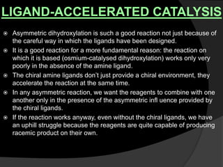 LIGAND-ACCELERATED CATALYSIS
 Asymmetric dihydroxylation is such a good reaction not just because of
the careful way in which the ligands have been designed.
 It is a good reaction for a more fundamental reason: the reaction on
which it is based (osmium-catalysed dihydroxylation) works only very
poorly in the absence of the amine ligand.
 The chiral amine ligands don’t just provide a chiral environment, they
accelerate the reaction at the same time.
 In any asymmetric reaction, we want the reagents to combine with one
another only in the presence of the asymmetric infl uence provided by
the chiral ligands.
 If the reaction works anyway, even without the chiral ligands, we have
an uphill struggle because the reagents are quite capable of producing
racemic product on their own.
 