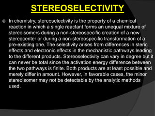 STEREOSELECTIVITY
 In chemistry, stereoselectivity is the property of a chemical
reaction in which a single reactant forms an unequal mixture of
stereoisomers during a non-stereospecific creation of a new
stereocenter or during a non-stereospecific transformation of a
pre-existing one. The selectivity arises from differences in steric
effects and electronic effects in the mechanistic pathways leading
to the different products. Stereoselectivity can vary in degree but it
can never be total since the activation energy difference between
the two pathways is finite. Both products are at least possible and
merely differ in amount. However, in favorable cases, the minor
stereoisomer may not be detectable by the analytic methods
used.
 
