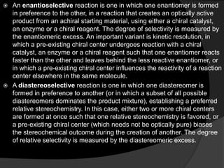  An enantioselective reaction is one in which one enantiomer is formed
in preference to the other, in a reaction that creates an optically active
product from an achiral starting material, using either a chiral catalyst,
an enzyme or a chiral reagent. The degree of selectivity is measured by
the enantiomeric excess. An important variant is kinetic resolution, in
which a pre-existing chiral center undergoes reaction with a chiral
catalyst, an enzyme or a chiral reagent such that one enantiomer reacts
faster than the other and leaves behind the less reactive enantiomer, or
in which a pre-existing chiral center influences the reactivity of a reaction
center elsewhere in the same molecule.
 A diastereoselective reaction is one in which one diastereomer is
formed in preference to another (or in which a subset of all possible
diastereomers dominates the product mixture), establishing a preferred
relative stereochemistry. In this case, either two or more chiral centers
are formed at once such that one relative stereochemistry is favored, or
a pre-existing chiral center (which needs not be optically pure) biases
the stereochemical outcome during the creation of another. The degree
of relative selectivity is measured by the diastereomeric excess.
 