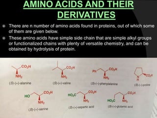 AMINO ACIDS AND THEIR
DERIVATIVES
 There are n number of amino acids found in proteins, out of which some
of them are given below.
 These amino acids have simple side chain that are simple alkyl groups
or functionalized chains with plenty of versatile chemistry, and can be
obtained by hydrolysis of protein.
 
