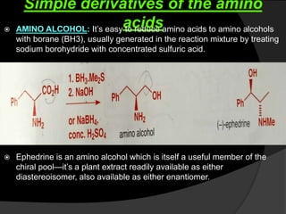 Simple derivatives of the amino
acids AMINO ALCOHOL: It’s easy to reduce amino acids to amino alcohols
with borane (BH3), usually generated in the reaction mixture by treating
sodium borohydride with concentrated sulfuric acid.
 Ephedrine is an amino alcohol which is itself a useful member of the
chiral pool—it’s a plant extract readily available as either
diastereoisomer, also available as either enantiomer.
 