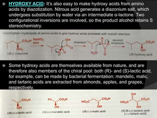  HYDROXY ACID: It’s also easy to make hydroxy acids from amino
acids by diazotization. Nitrous acid generates a diazonium salt, which
undergoes substitution by water via an intermediate α-lactone. Two
configurational inversions are involved, so the product alcohol retains S
stereochemistry.
 Some hydroxy acids are themselves available from nature, and are
therefore also members of the chiral pool: both (R)- and (S)-lactic acid,
for example, can be made by bacterial fermentation; mandelic, malic,
and tartaric acids are extracted from almonds, apples, and grapes,
respectively.
 
