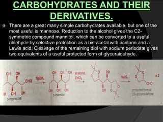 CARBOHYDRATES AND THEIR
DERIVATIVES.
 There are a great many simple carbohydrates available, but one of the
most useful is mannose. Reduction to the alcohol gives the C2-
symmetric compound mannitol, which can be converted to a useful
aldehyde by selective protection as a bis-acetal with acetone and a
Lewis acid. Cleavage of the remaining diol with sodium periodate gives
two equivalents of a useful protected form of glyceraldehyde.
 