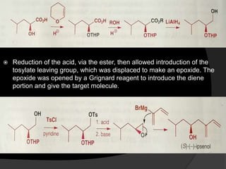  Reduction of the acid, via the ester, then allowed introduction of the
tosylate leaving group, which was displaced to make an epoxide. The
epoxide was opened by a Grignard reagent to introduce the diene
portion and give the target molecule.
 