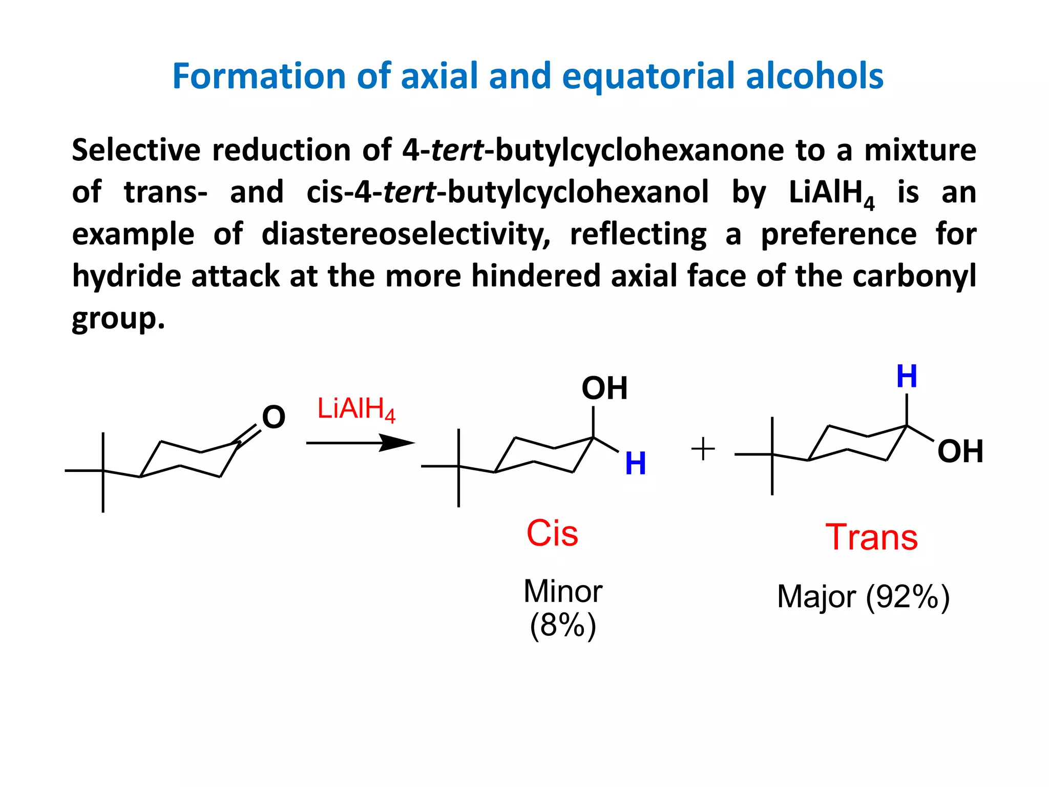O
H
OH
Cis
OH
H
Trans
LiAlH4
Major (92%)Minor
(8%)
Selective reduction of 4-tert-butylcyclohexanone to a mixture
of trans- and cis-4-tert-butylcyclohexanol by LiAlH4 is an
example of diastereoselectivity, reflecting a preference for
hydride attack at the more hindered axial face of the carbonyl
group.
Formation of axial and equatorial alcohols
 