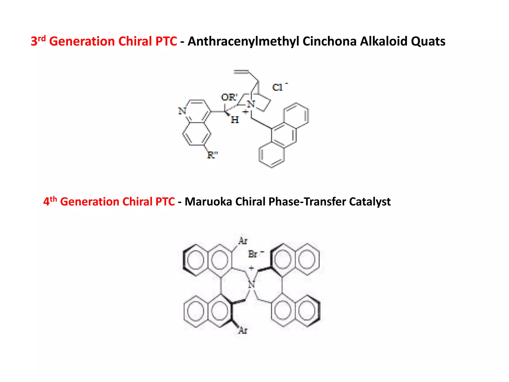3rd Generation Chiral PTC - Anthracenylmethyl Cinchona Alkaloid Quats
4th Generation Chiral PTC - Maruoka Chiral Phase-Transfer Catalyst
 