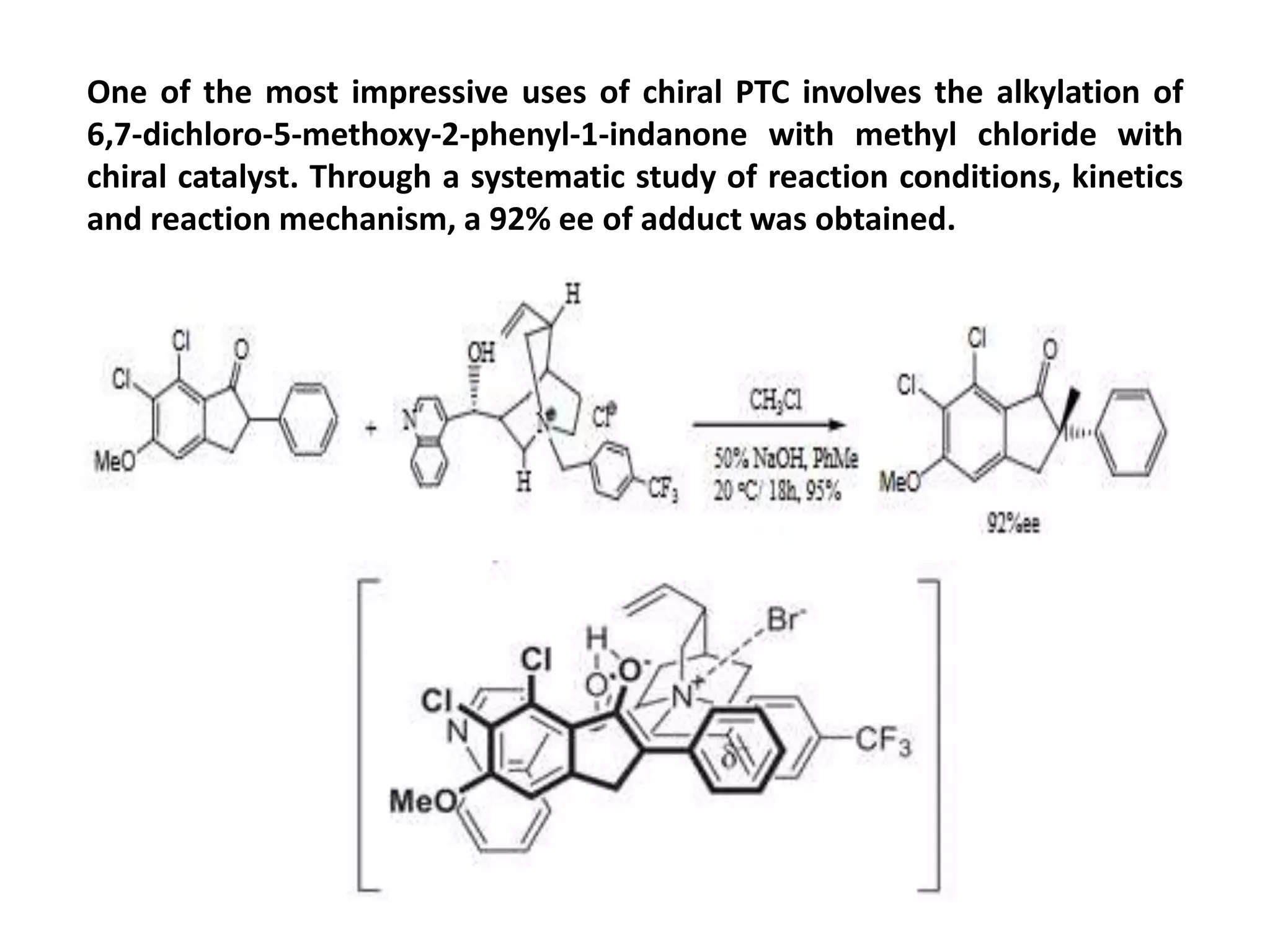 One of the most impressive uses of chiral PTC involves the alkylation of
6,7-dichloro-5-methoxy-2-phenyl-1-indanone with methyl chloride with
chiral catalyst. Through a systematic study of reaction conditions, kinetics
and reaction mechanism, a 92% ee of adduct was obtained.
 