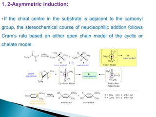 1, 2-Asymmetric induction:
• If the chiral centre in the substrate is adjacent to the carbonyl
group, the stereochemical course of neucleophilic addtion follows
Cram’s rule based on either open chain model of the cyclic or
chelate model.
 