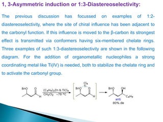 1, 3-Asymmetric induction or 1:3-Diastereoselectivity:
The previous discussion has focussed on examples of 1:2-
diastereoselectivity, where the site of chiral influence has been adjacent to
the carbonyl function. If this influence is moved to the β-carbon its strongest
effect is transmitted via conformers having six-membered chelate rings.
Three examples of such 1:3-diastereoselectivity are shown in the following
diagram. For the addition of organometallic nucleophiles a strong
coordinating metal like Ti(IV) is needed, both to stabilize the chelate ring and
to activate the carbonyl group.
 