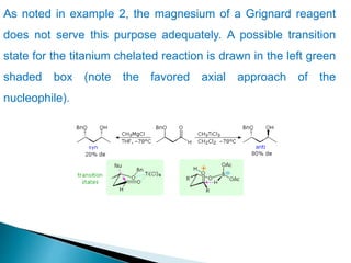 As noted in example 2, the magnesium of a Grignard reagent
does not serve this purpose adequately. A possible transition
state for the titanium chelated reaction is drawn in the left green
shaded box (note the favored axial approach of the
nucleophile).
 