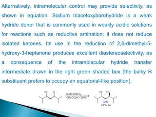 Alternatively, intramolecular control may provide selectivity, as
shown in equation. Sodium triacetoxyborohydride is a weak
hydride donor that is commonly used in weakly acidic solutions
for reactions such as reductive amination; it does not reduce
isolated ketones. Its use in the reduction of 2,6-dimethyl-5-
hydroxy-3-heptanone produces excellent diastereoselectivity, as
a consequence of the intramolecular hydride transfer
intermediate drawn in the right green shaded box (the bulky R
substituent prefers to occupy an equatorial-like position).
 