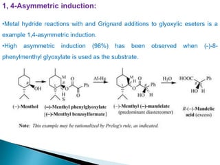 1, 4-Asymmetric induction:
•Metal hydride reactions with and Grignard additions to glyoxylic eseters is a
example 1,4-asymmetric induction.
•High asymmetric induction (98%) has been observed when (-)-8-
phenylmenthyl glyoxylate is used as the substrate.
 