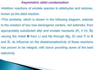 Asymmetric aldol condensation
•Addition reactions of enolate species to aldehydes and ketones,
known as the aldol reaction.
•This similarity, which is shown in the following diagram, extends
to the creation of two new stereogenic centers, red asterisks, from
appropriately substituted allyl and enolate reactants (R1 ≠ H). By
varying the metal M from Li and Na through Mg, Zn and Ti to B
and Si, its influence on the diastereoselectivity of these reactions
has proven to be integral, with boron providing some of the best
selectivity.
 