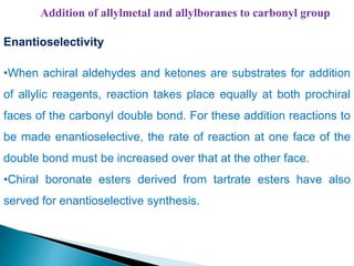 Addition of allylmetal and allylboranes to carbonyl group
Enantioselectivity
•When achiral aldehydes and ketones are substrates for addition
of allylic reagents, reaction takes place equally at both prochiral
faces of the carbonyl double bond. For these addition reactions to
be made enantioselective, the rate of reaction at one face of the
double bond must be increased over that at the other face.
•Chiral boronate esters derived from tartrate esters have also
served for enantioselective synthesis.
 