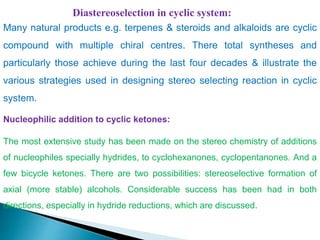 Diastereoselection in cyclic system:
Many natural products e.g. terpenes & steroids and alkaloids are cyclic
compound with multiple chiral centres. There total syntheses and
particularly those achieve during the last four decades & illustrate the
various strategies used in designing stereo selecting reaction in cyclic
system.
Nucleophilic addition to cyclic ketones:
The most extensive study has been made on the stereo chemistry of additions
of nucleophiles specially hydrides, to cyclohexanones, cyclopentanones. And a
few bicycle ketones. There are two possibilities: stereoselective formation of
axial (more stable) alcohols. Considerable success has been had in both
directions, especially in hydride reductions, which are discussed.
 