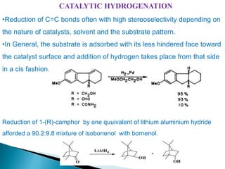 CATALYTIC HYDROGENATION
•Reduction of C=C bonds often with high stereoselectivity depending on
the nature of catalysts, solvent and the substrate pattern.
•In General, the substrate is adsorbed with its less hindered face toward
the catalyst surface and addition of hydrogen takes place from that side
in a cis fashion.
Reduction of 1-(R)-camphor by one quuivalent of lithium aluminium hydride
afforded a 90.2:9.8 mixture of isobonenol with bornenol.
 