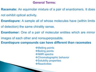 General Terms:
Racemate: An equimolar mixture of a pair of enantiomers. It does
not exhibit optical activity.
Enantiopure: A sample all of whose molecules have (within limits
of detection) the same chirality sense.
Enantiomer: One of a pair of molecular entities which are mirror
images of each other and nonsuperposable.
Melting points
Boiling points
NMR spectra
Chromatographic behavior
Solubility properties
Reactivities
Enantiopure compounds can have different than racemates
 