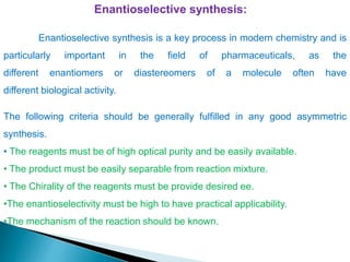 Enantioselective synthesis:
The following criteria should be generally fulfilled in any good asymmetric
synthesis.
• The reagents must be of high optical purity and be easily available.
• The product must be easily separable from reaction mixture.
• The Chirality of the reagents must be provide desired ee.
•The enantioselectivity must be high to have practical applicability.
•The mechanism of the reaction should be known.
Enantioselective synthesis is a key process in modern chemistry and is
particularly important in the field of pharmaceuticals, as the
different enantiomers or diastereomers of a molecule often have
different biological activity.
 