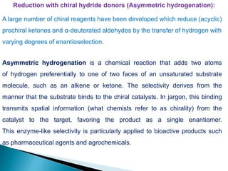 Reduction with chiral hydride donors (Asymmetric hydrogenation):
A large number of chiral reagents have been developed which reduce (acyclic)
prochiral ketones and α-deuterated aldehydes by the transfer of hydrogen with
varying degrees of enantioselection.
Asymmetric hydrogenation is a chemical reaction that adds two atoms
of hydrogen preferentially to one of two faces of an unsaturated substrate
molecule, such as an alkene or ketone. The selectivity derives from the
manner that the substrate binds to the chiral catalysts. In jargon, this binding
transmits spatial information (what chemists refer to as chirality) from the
catalyst to the target, favoring the product as a single enantiomer.
This enzyme-like selectivity is particularly applied to bioactive products such
as pharmaceutical agents and agrochemicals.
 