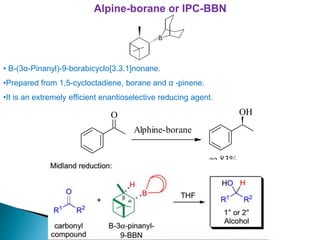 Alpine-borane or IPC-BBN
• B-(3α-Pinanyl)-9-borabicyclo[3.3.1]nonane.
•Prepared from 1,5-cycloctadiene, borane and α -pinene.
•It is an extremely efficient enantioselective reducing agent.
O
Alphine-borane
OH
ee 83%
 