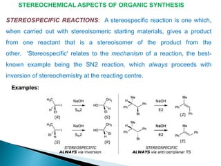 STEREOCHEMICAL ASPECTS OF ORGANIC SYNTHESIS
STEREOSPECIFIC REACTIONS: A stereospecific reaction is one which,
when carried out with stereoisomeric starting materials, gives a product
from one reactant that is a stereoisomer of the product from the
other. 'Stereospecific' relates to the mechanism of a reaction, the best-
known example being the SN2 reaction, which always proceeds with
inversion of stereochemistry at the reacting centre.
Examples:
 